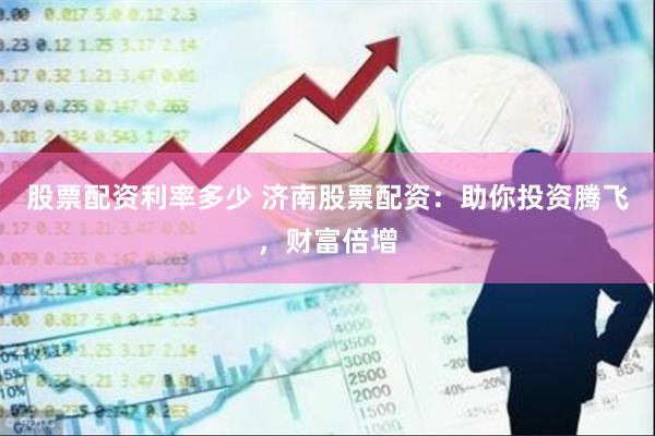 股票配资利率多少 济南股票配资：助你投资腾飞，财富倍增