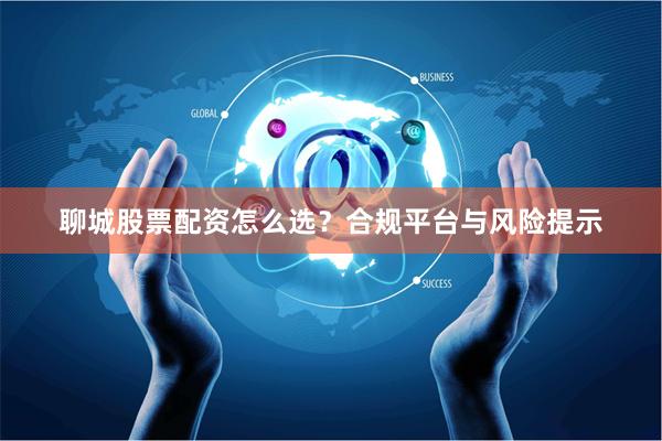 聊城股票配资怎么选？合规平台与风险提示
